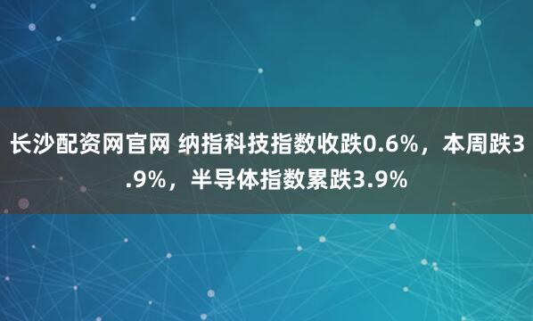 长沙配资网官网 纳指科技指数收跌0.6%，本周跌3.9%，半导体指数累跌3.9%