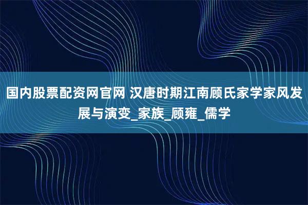 国内股票配资网官网 汉唐时期江南顾氏家学家风发展与演变_家族_顾雍_儒学