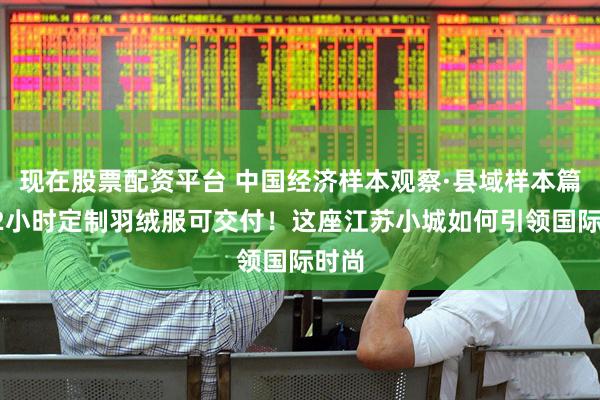 现在股票配资平台 中国经济样本观察·县域样本篇丨72小时定制羽绒服可交付！这座江苏小城如何引领国际时尚