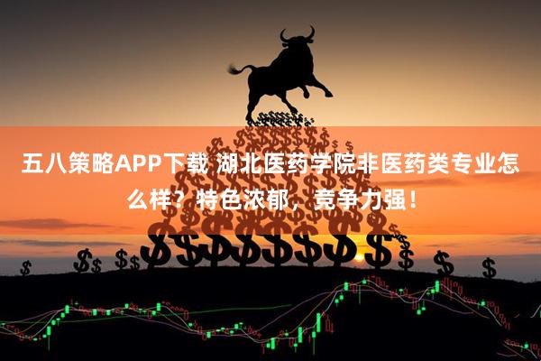 五八策略APP下载 湖北医药学院非医药类专业怎么样？特色浓郁，竞争力强！