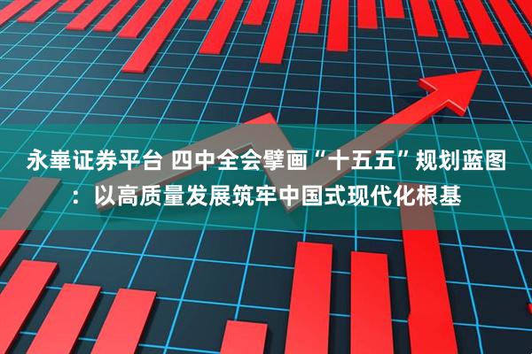 永崋证券平台 四中全会擘画“十五五”规划蓝图：以高质量发展筑牢中国式现代化根基