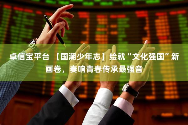 卓信宝平台 【国潮少年志】绘就“文化强国”新画卷，奏响青春传承最强音