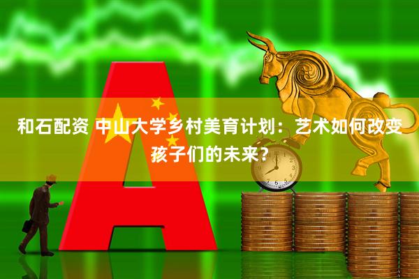 和石配资 中山大学乡村美育计划：艺术如何改变孩子们的未来？