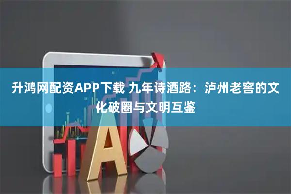 升鸿网配资APP下载 九年诗酒路：泸州老窖的文化破圈与文明互鉴