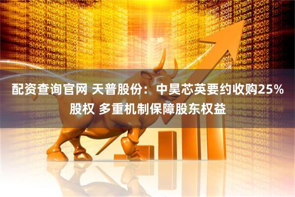 配资查询官网 天普股份：中昊芯英要约收购25%股权 多重机制保障股东权益
