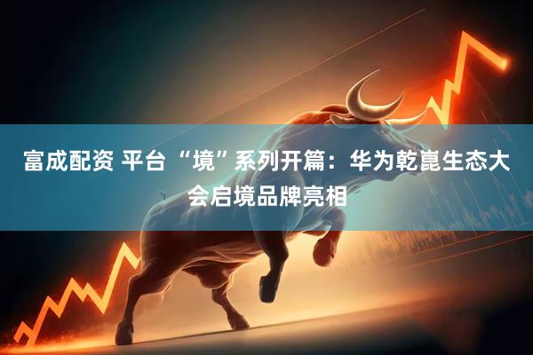 富成配资 平台 “境”系列开篇：华为乾崑生态大会启境品牌亮相
