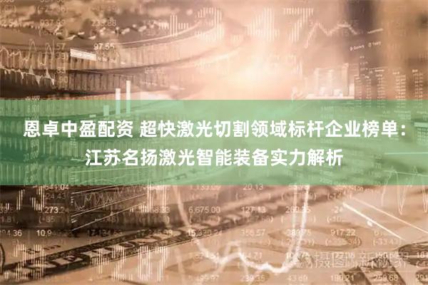 恩卓中盈配资 超快激光切割领域标杆企业榜单：江苏名扬激光智能装备实力解析