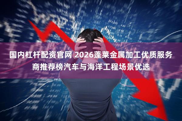 国内杠杆配资官网 2026蓬莱金属加工优质服务商推荐榜汽车与海洋工程场景优选