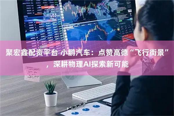 聚宏鑫配资平台 小鹏汽车：点赞高德“飞行街景”，深耕物理AI探索新可能