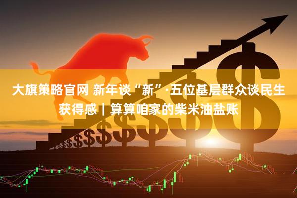 大旗策略官网 新年谈“新”·五位基层群众谈民生获得感｜算算咱家的柴米油盐账