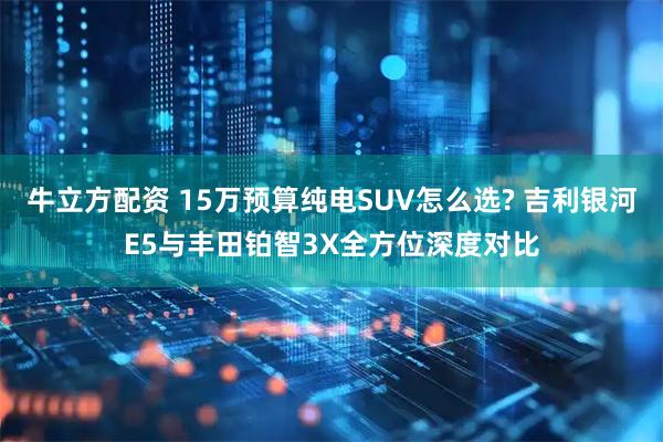 牛立方配资 15万预算纯电SUV怎么选? 吉利银河E5与丰田铂智3X全方位深度对比
