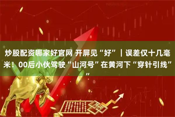 炒股配资哪家好官网 开屏见“好”｜误差仅十几毫米！00后小伙驾驶“山河号”在黄河下“穿针引线”