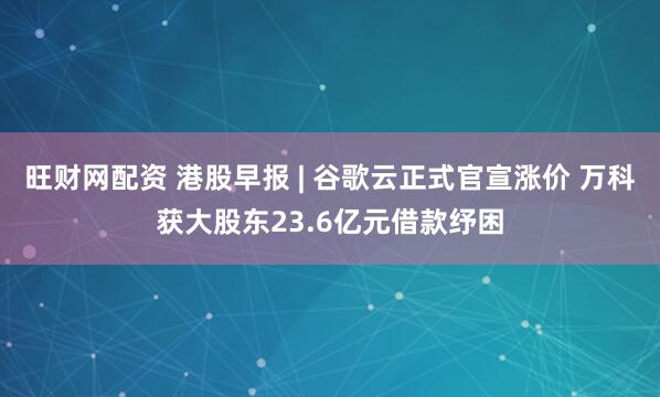 旺财网配资 港股早报 | 谷歌云正式官宣涨价 万科获大股东23.6亿元借款纾困