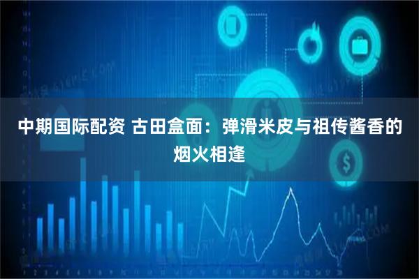 中期国际配资 古田盒面：弹滑米皮与祖传酱香的烟火相逢