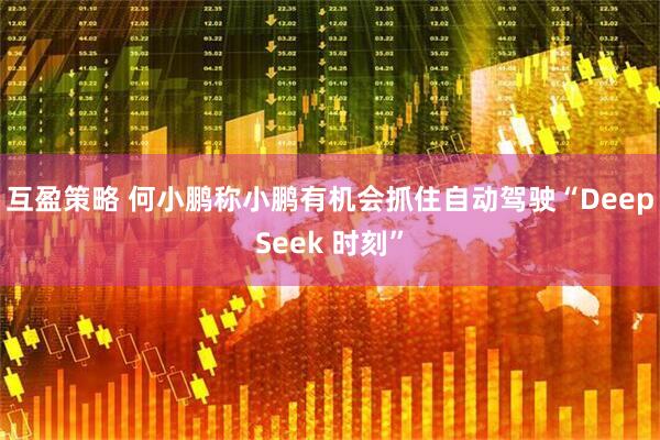 互盈策略 何小鹏称小鹏有机会抓住自动驾驶“DeepSeek 时刻”