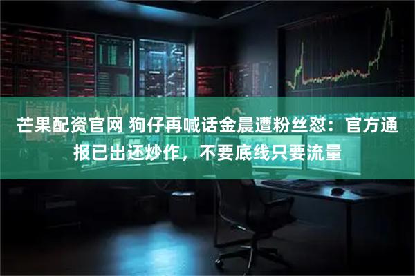 芒果配资官网 狗仔再喊话金晨遭粉丝怼：官方通报已出还炒作，不要底线只要流量