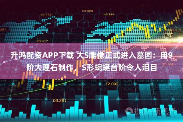 升鸿配资APP下载 大S雕像正式进入墓园：用9阶大理石制作，S形蜿蜒台阶令人泪目