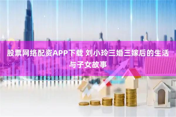 股票网络配资APP下载 刘小玲三婚三嫁后的生活与子女故事