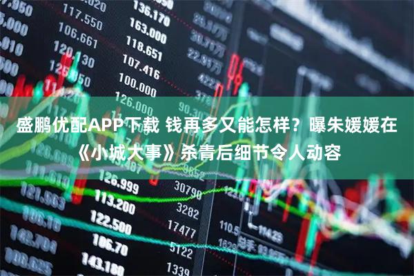 盛鹏优配APP下载 钱再多又能怎样？曝朱媛媛在《小城大事》杀青后细节令人动容
