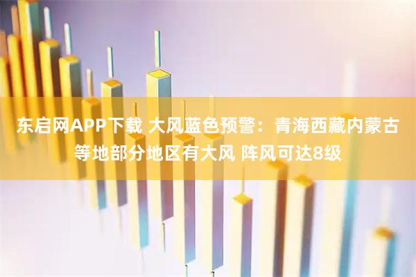 东启网APP下载 大风蓝色预警：青海西藏内蒙古等地部分地区有大风 阵风可达8级