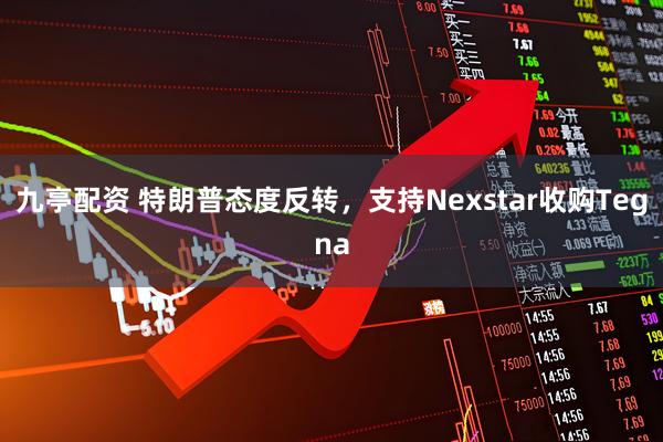 九亭配资 特朗普态度反转，支持Nexstar收购Tegna