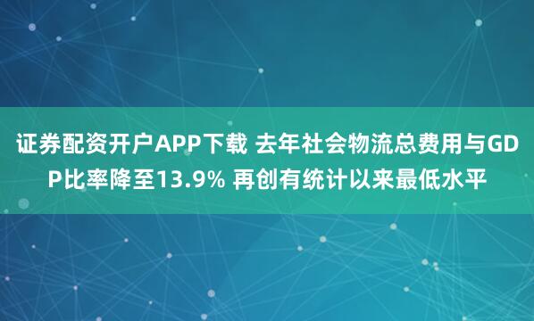 证券配资开户APP下载 去年社会物流总费用与GDP比率降至13.9% 再创有统计以来最低水平