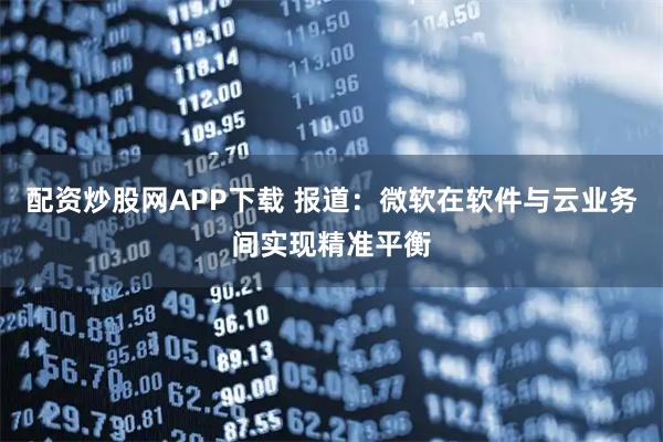 配资炒股网APP下载 报道：微软在软件与云业务间实现精准平衡