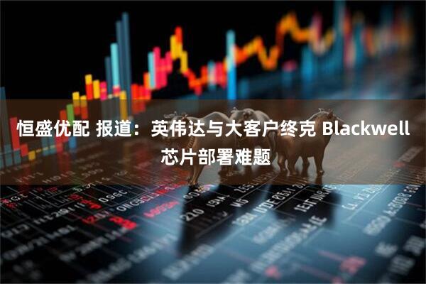 恒盛优配 报道：英伟达与大客户终克 Blackwell 芯片部署难题