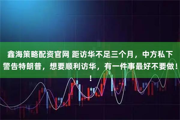 鑫海策略配资官网 距访华不足三个月，中方私下警告特朗普，想要顺利访华，有一件事最好不要做！