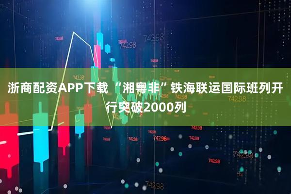 浙商配资APP下载 “湘粤非”铁海联运国际班列开行突破2000列