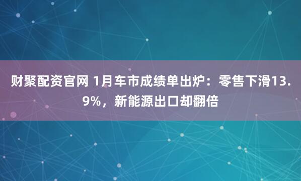 财聚配资官网 1月车市成绩单出炉：零售下滑13.9%，新能源出口却翻倍