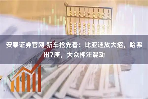 安泰证券官网 新车抢先看：比亚迪放大招，哈弗出7座，大众押注混动