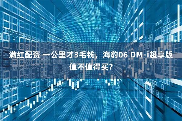 满红配资 一公里才3毛钱，海豹06 DM-i超享版值不值得买？