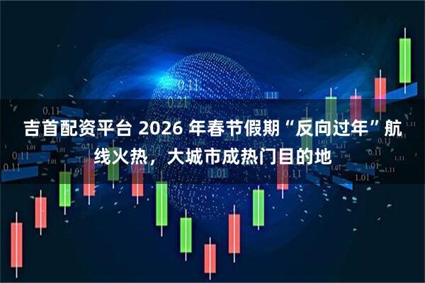吉首配资平台 2026 年春节假期“反向过年”航线火热，大城市成热门目的地