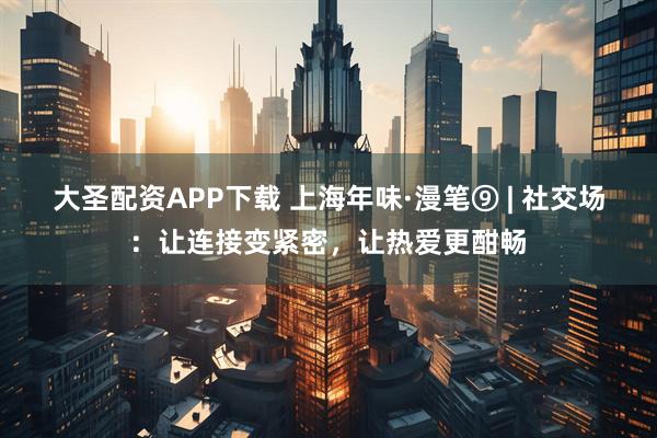 大圣配资APP下载 上海年味·漫笔⑨ | 社交场：让连接变紧密，让热爱更酣畅