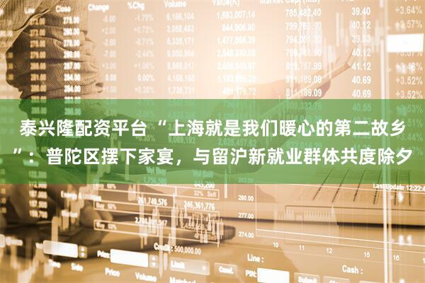 泰兴隆配资平台 “上海就是我们暖心的第二故乡”：普陀区摆下家宴，与留沪新就业群体共度除夕