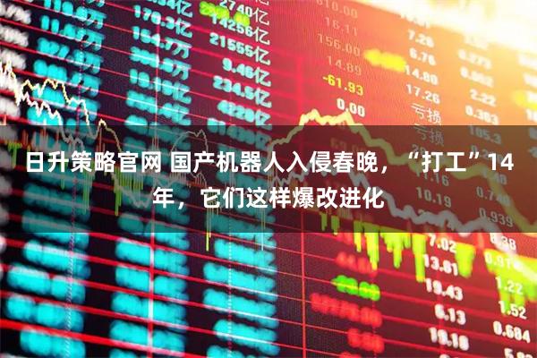 日升策略官网 国产机器人入侵春晚，“打工”14年，它们这样爆改进化