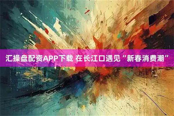 汇操盘配资APP下载 在长江口遇见“新春消费潮”