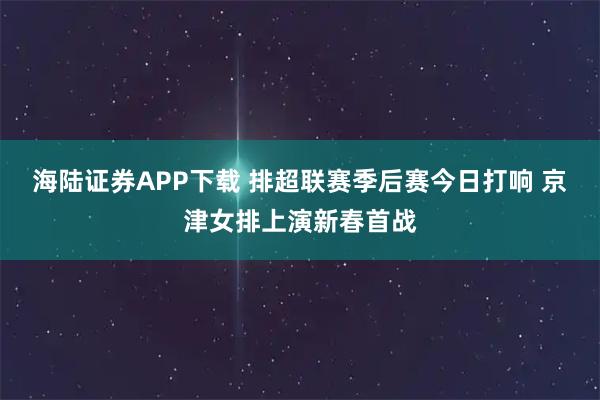 海陆证券APP下载 排超联赛季后赛今日打响 京津女排上演新春首战