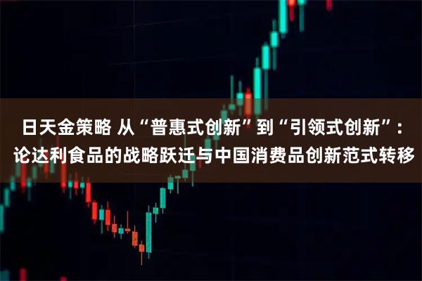 日天金策略 从“普惠式创新”到“引领式创新”： 论达利食品的战略跃迁与中国消费品创新范式转移