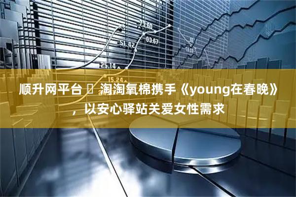 顺升网平台 ​淘淘氧棉携手《young在春晚》，以安心驿站关爱女性需求