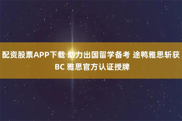 配资股票APP下载 助力出国留学备考 途鸭雅思斩获 BC 雅思官方认证授牌