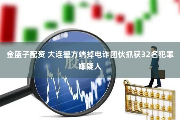 金篮子配资 大连警方端掉电诈团伙抓获32名犯罪嫌疑人