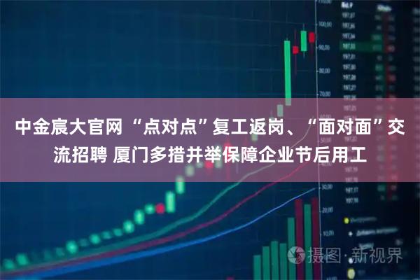中金宸大官网 “点对点”复工返岗、“面对面”交流招聘 厦门多措并举保障企业节后用工
