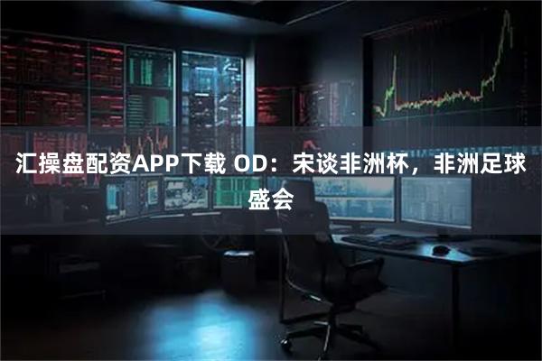 汇操盘配资APP下载 OD：宋谈非洲杯，非洲足球盛会